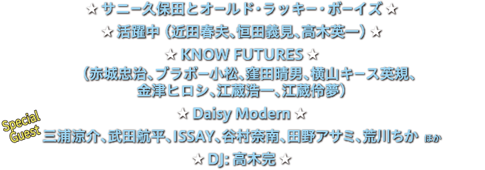 サニー久保田とオールド・ラッキー・ボーイズ
活躍中(近田春夫、恒田義見、高木英一)
Know Futures(赤城忠治、ブラボー小松、窪田晴男、横山キース英規、金津ヒロシ、江蔵浩一、江蔵伶夢)
Daisy Modern
スペシャルゲスト:三浦涼介、武田航平、ISSAY、谷村奈南、田野アサミ、荒川ちか ほか
DJ:高木完