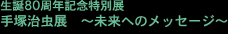 生誕80周年記念特別展
手塚治虫展 ~未来へのメッセージ~
